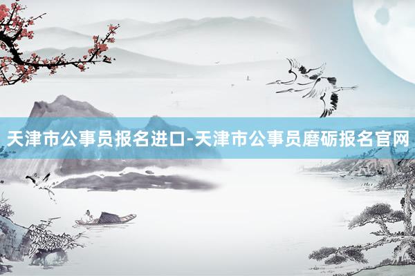 天津市公事员报名进口-天津市公事员磨砺报名官网