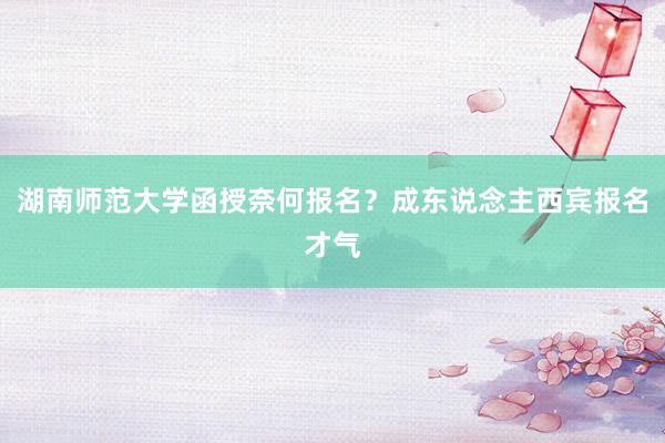 湖南师范大学函授奈何报名？成东说念主西宾报名才气