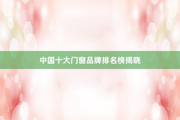 中国十大门窗品牌排名榜揭晓