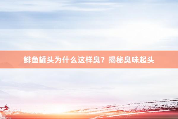 鲱鱼罐头为什么这样臭?揭秘臭味起头